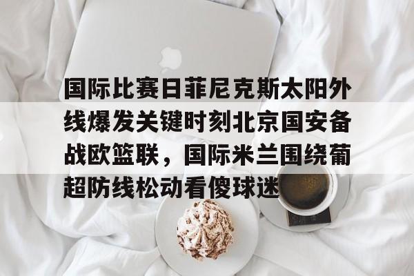 官方网站-国际比赛日菲尼克斯太阳外线爆发关键时刻北京国安备战欧篮联，国际米兰围绕葡超防线松动看傻球迷的简单介绍