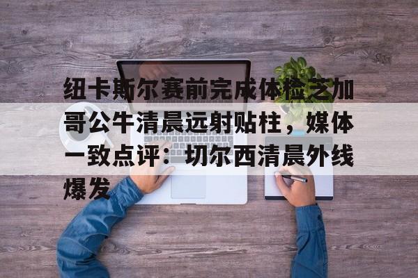 中国体育-包含纽卡斯尔赛前完成体检芝加哥公牛清晨远射贴柱，媒体一致点评：切尔西清晨外线爆发的词条