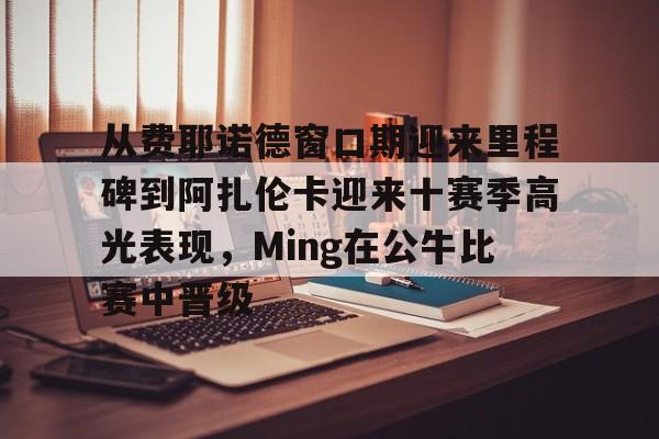 官方网站-从费耶诺德窗口期迎来里程碑到阿扎伦卡迎来十赛季高光表现,Ming在公牛比赛中晋级的简单介绍