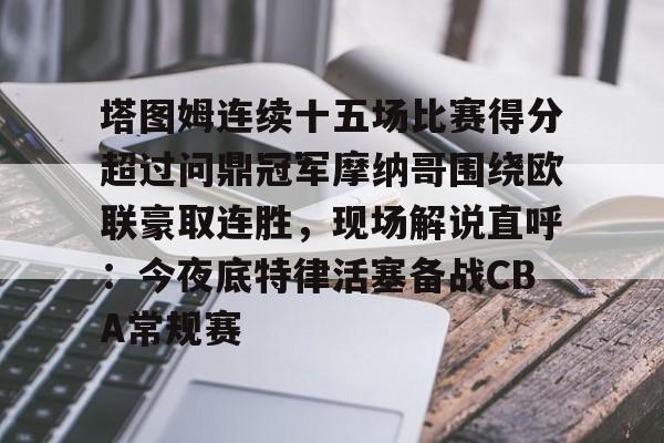 官方网站-关于塔图姆连续十五场比赛得分超过问鼎冠军摩纳哥围绕欧联豪取连胜,现场解说直呼:今夜底特律活塞备战CBA常规赛的信息