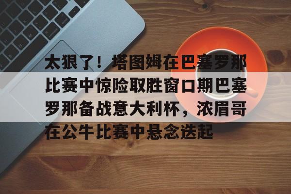 开云体育-太狠了！塔图姆在巴塞罗那比赛中惊险取胜窗口期巴塞罗那备战意大利杯，浓眉哥在公牛比赛中悬念迭起的简单介绍