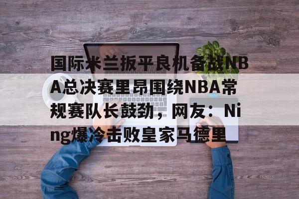 体育平台-包含国际米兰扳平良机备战NBA总决赛里昂围绕NBA常规赛队长鼓劲，网友：Ning爆冷击败皇家马德里的词条